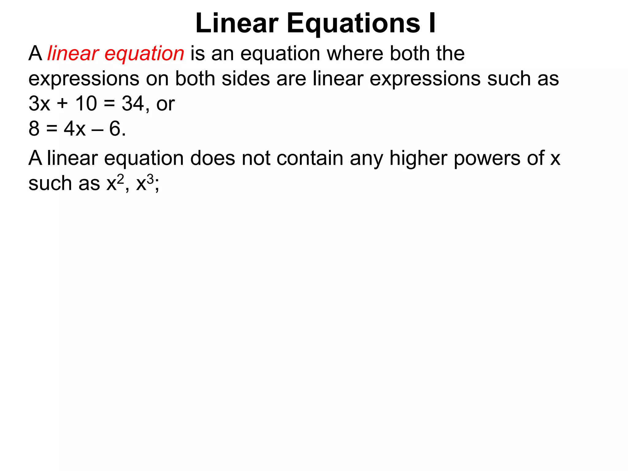 Linear Equations I
A linear equation does not contain any higher powers of x
such as x2, x3;
A linear equation is an equation where both the
expressions on both sides are linear expressions such as
3x + 10 = 34, or
8 = 4x – 6.
 