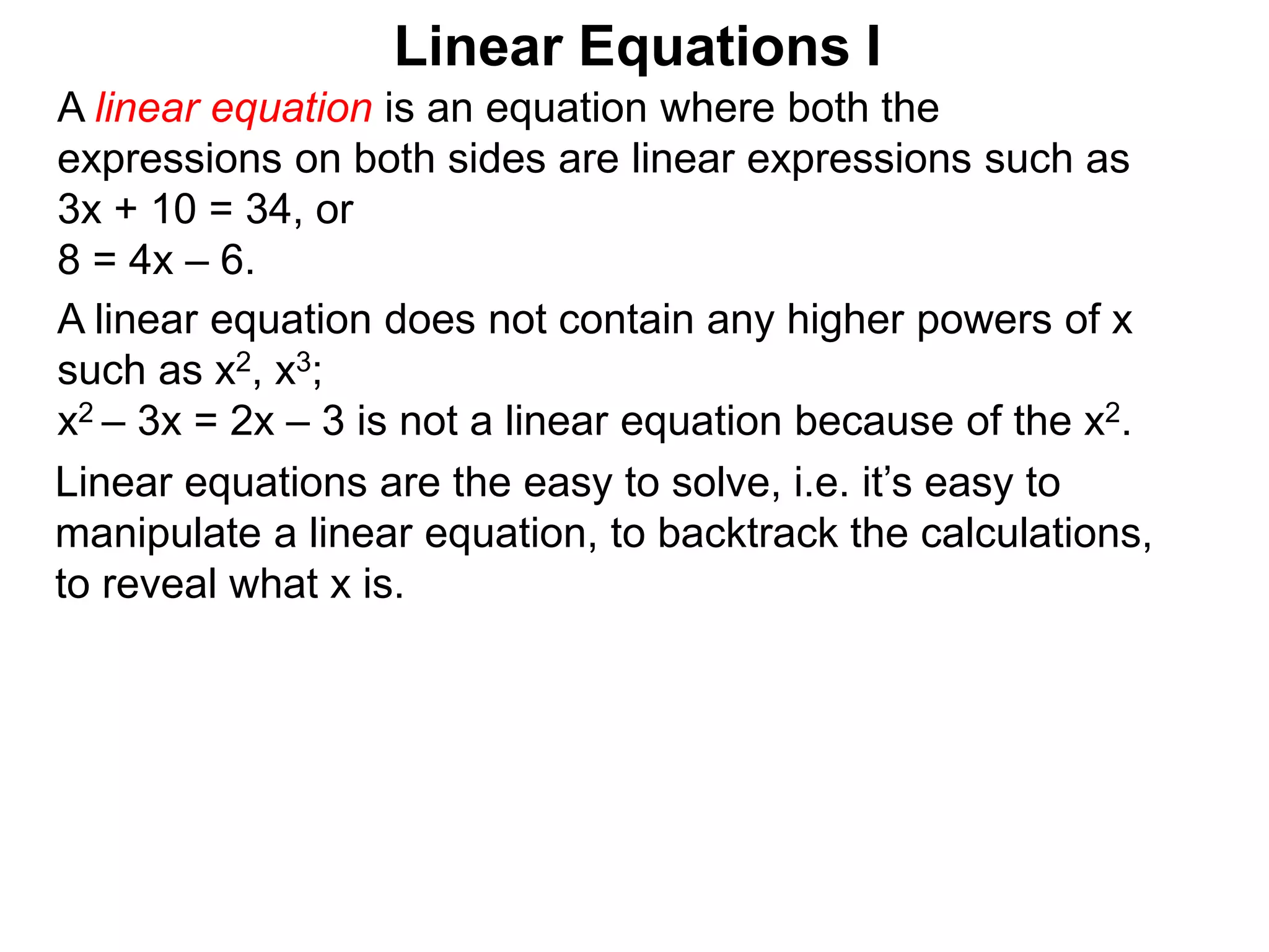 Linear equations are the easy to solve, i.e. it’s easy to
manipulate a linear equation, to backtrack the calculations,
to reveal what x is.
Linear Equations I
A linear equation does not contain any higher powers of x
such as x2, x3;
x2 – 3x = 2x – 3 is not a linear equation because of the x2.
A linear equation is an equation where both the
expressions on both sides are linear expressions such as
3x + 10 = 34, or
8 = 4x – 6.
 