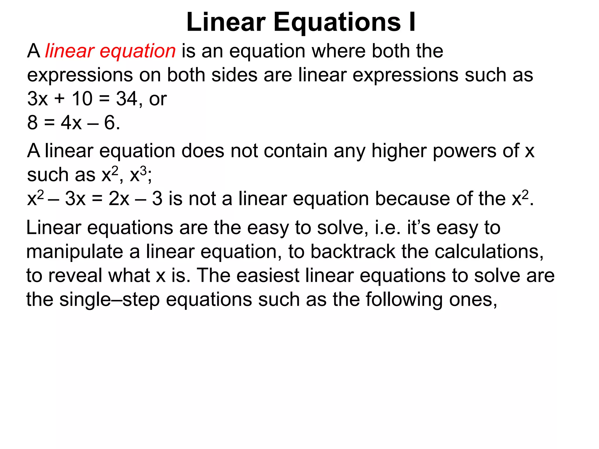 Linear equations are the easy to solve, i.e. it’s easy to
manipulate a linear equation, to backtrack the calculations,
to reveal what x is. The easiest linear equations to solve are
the single–step equations such as the following ones,
Linear Equations I
A linear equation does not contain any higher powers of x
such as x2, x3;
x2 – 3x = 2x – 3 is not a linear equation because of the x2.
A linear equation is an equation where both the
expressions on both sides are linear expressions such as
3x + 10 = 34, or
8 = 4x – 6.
 