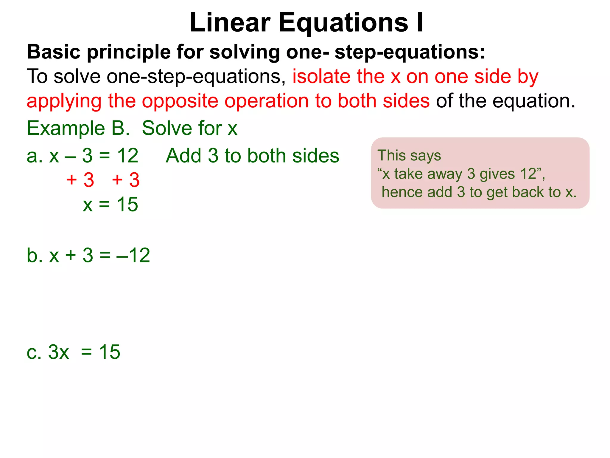 Basic principle for solving one- step-equations:
To solve one-step-equations, isolate the x on one side by
applying the opposite operation to both sides of the equation.
Example B. Solve for x
a. x – 3 = 12 Add 3 to both sides
+ 3 + 3
x = 15
b. x + 3 = –12
c. 3x = 15
Linear Equations I
This says
“x take away 3 gives 12”,
hence add 3 to get back to x.
 