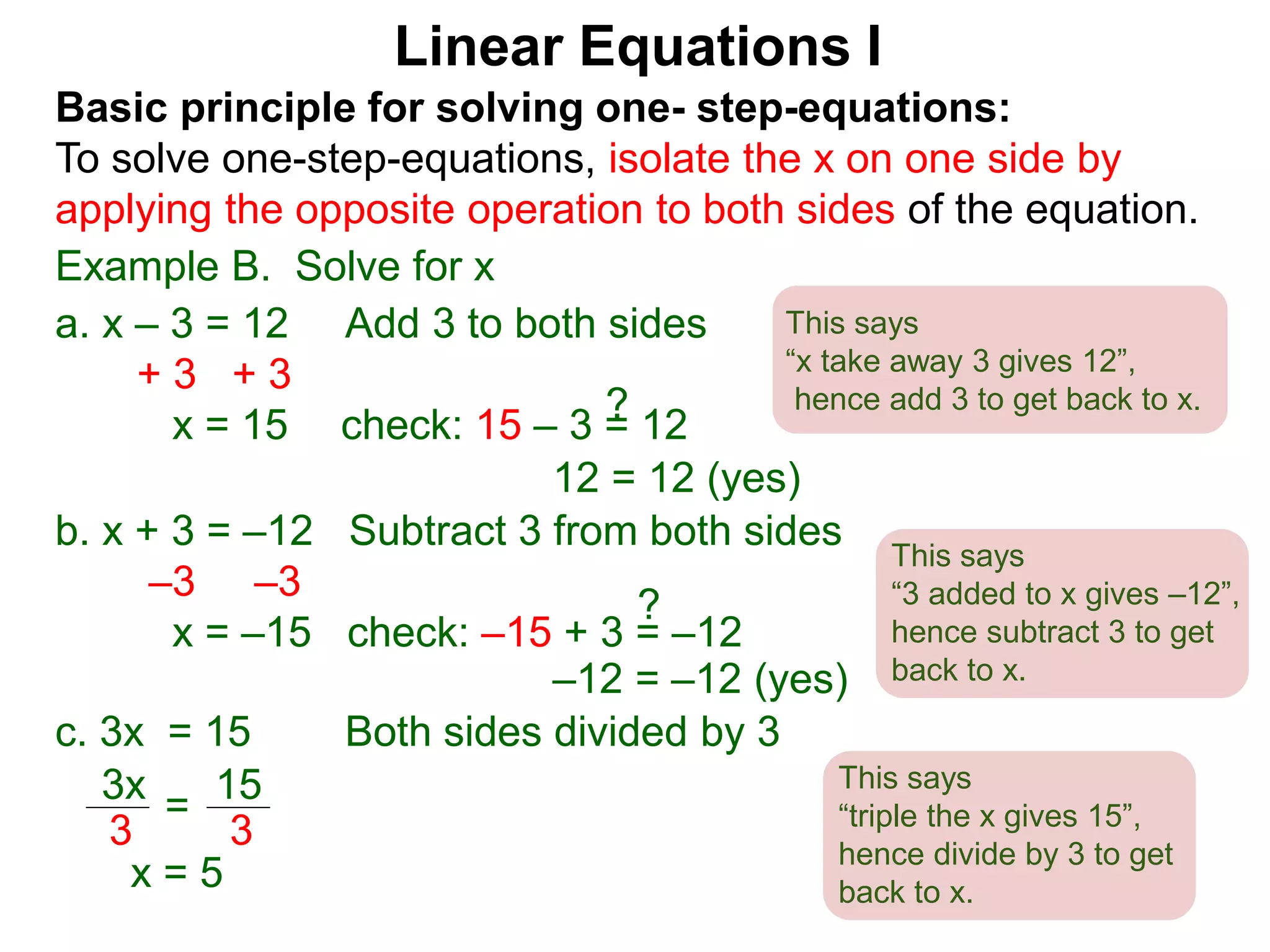 Basic principle for solving one- step-equations:
To solve one-step-equations, isolate the x on one side by
applying the opposite operation to both sides of the equation.
Example B. Solve for x
a. x – 3 = 12 Add 3 to both sides
+ 3 + 3
x = 15 check: 15 – 3 = 12
b. x + 3 = –12 Subtract 3 from both sides
–3 –3
x = –15 check: –15 + 3 = –12
3x
3
15
3
=
x = 5
c. 3x = 15 Both sides divided by 3
Linear Equations I
12 = 12 (yes)
?
–12 = –12 (yes)
?
This says
“x take away 3 gives 12”,
hence add 3 to get back to x.
This says
“3 added to x gives –12”,
hence subtract 3 to get
back to x.
This says
“triple the x gives 15”,
hence divide by 3 to get
back to x.
 