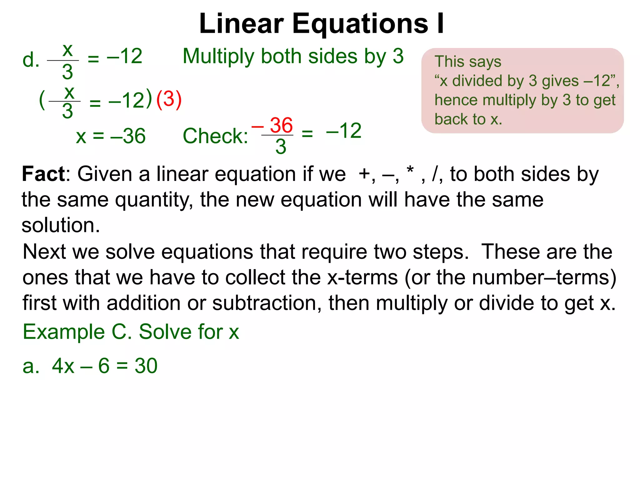 x
3
–12=d. Multiply both sides by 3
x
3
–12=( (3))
x = –36 Check:
3
–12=– 36
Linear Equations I
This says
“x divided by 3 gives –12”,
hence multiply by 3 to get
back to x.
Next we solve equations that require two steps. These are the
ones that we have to collect the x-terms (or the number–terms)
first with addition or subtraction, then multiply or divide to get x.
Example C. Solve for x
a. 4x – 6 = 30
Fact: Given a linear equation if we +, –, * , /, to both sides by
the same quantity, the new equation will have the same
solution.
 