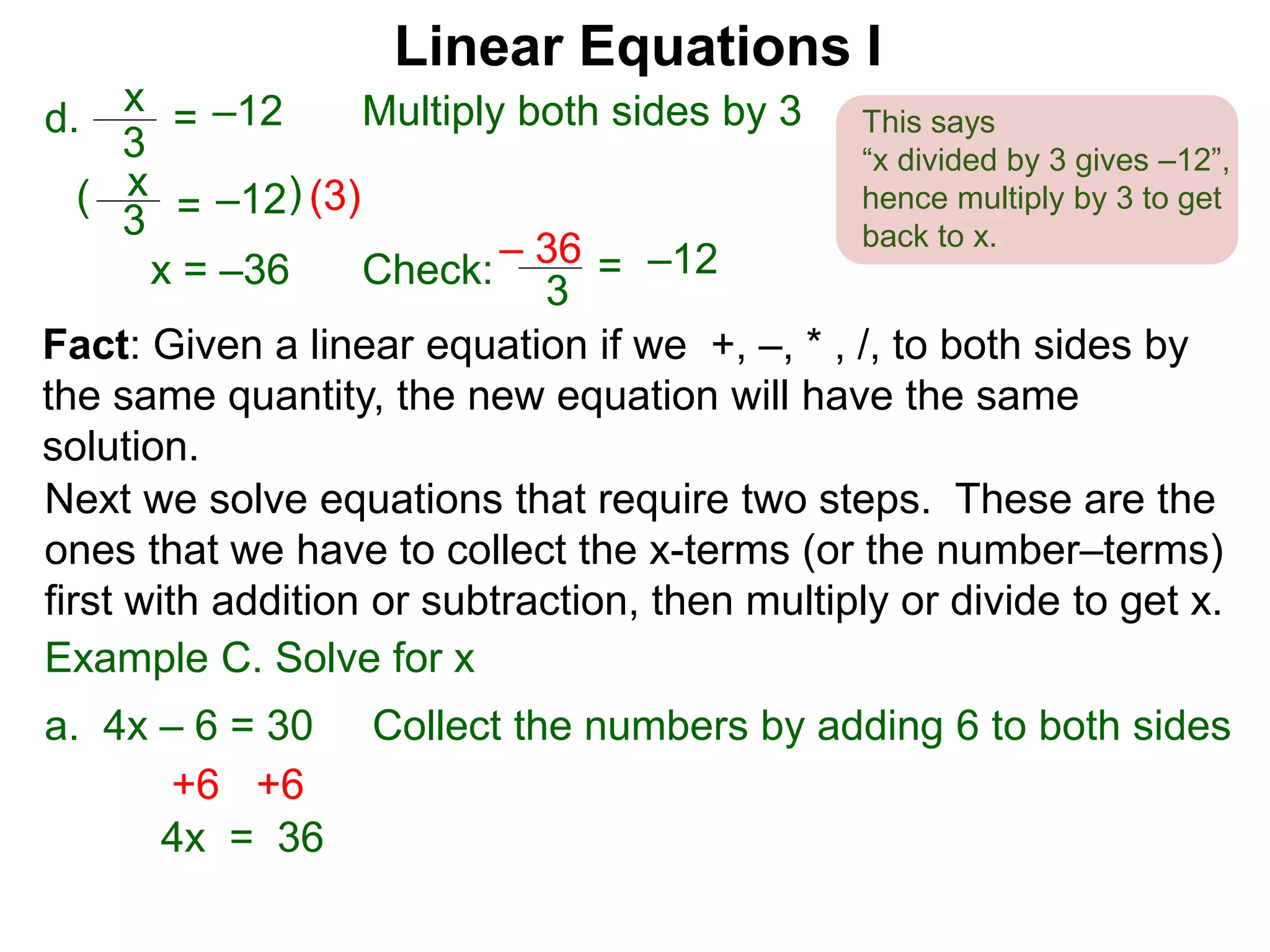 x
3
–12=d. Multiply both sides by 3
x
3
–12=( (3))
x = –36 Check:
3
–12=– 36
Linear Equations I
This says
“x divided by 3 gives –12”,
hence multiply by 3 to get
back to x.
Next we solve equations that require two steps. These are the
ones that we have to collect the x-terms (or the number–terms)
first with addition or subtraction, then multiply or divide to get x.
Example C. Solve for x
a. 4x – 6 = 30 Collect the numbers by adding 6 to both sides
Fact: Given a linear equation if we +, –, * , /, to both sides by
the same quantity, the new equation will have the same
solution.
+6+6
4x = 36
 