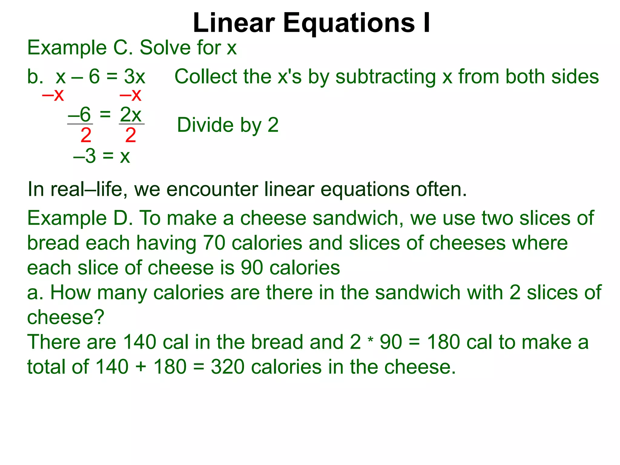 Linear Equations I
Example C. Solve for x
b. x – 6 = 3x Collect the x's by subtracting x from both sides
–x –x
–3 = x
–6 2x=
2 2
In real–life, we encounter linear equations often.
Example D. To make a cheese sandwich, we use two slices of
bread each having 70 calories and slices of cheeses where
each slice of cheese is 90 calories
a. How many calories are there in the sandwich with 2 slices of
cheese?
There are 140 cal in the bread and 2 * 90 = 180 cal to make a
total of 140 + 180 = 320 calories in the cheese.
Divide by 2
 