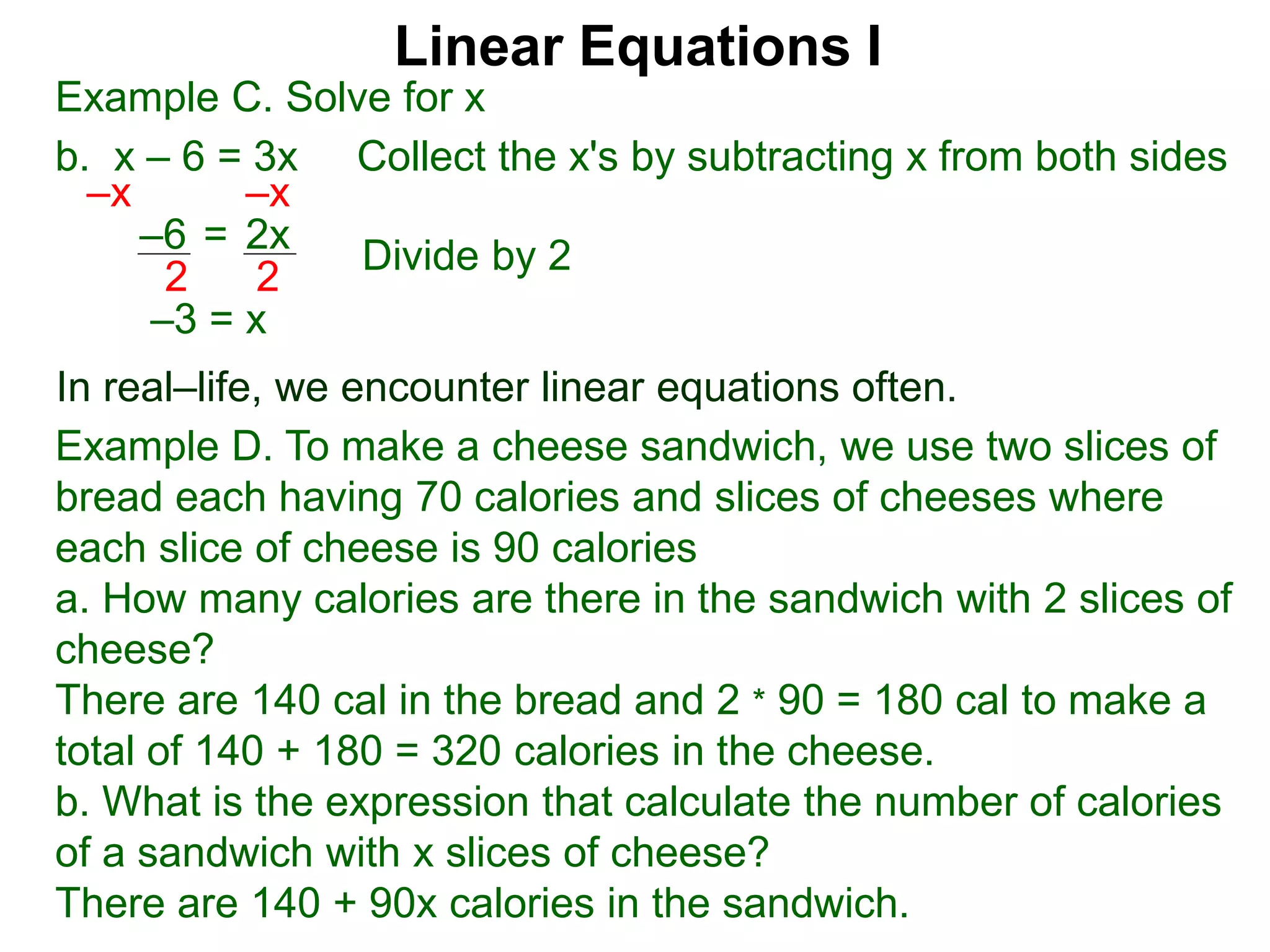 Linear Equations I
Example C. Solve for x
b. x – 6 = 3x Collect the x's by subtracting x from both sides
–x –x
–3 = x
–6 2x=
2 2
In real–life, we encounter linear equations often.
Example D. To make a cheese sandwich, we use two slices of
bread each having 70 calories and slices of cheeses where
each slice of cheese is 90 calories
a. How many calories are there in the sandwich with 2 slices of
cheese?
There are 140 cal in the bread and 2 * 90 = 180 cal to make a
total of 140 + 180 = 320 calories in the cheese.
b. What is the expression that calculate the number of calories
of a sandwich with x slices of cheese?
There are 140 + 90x calories in the sandwich.
Divide by 2
 