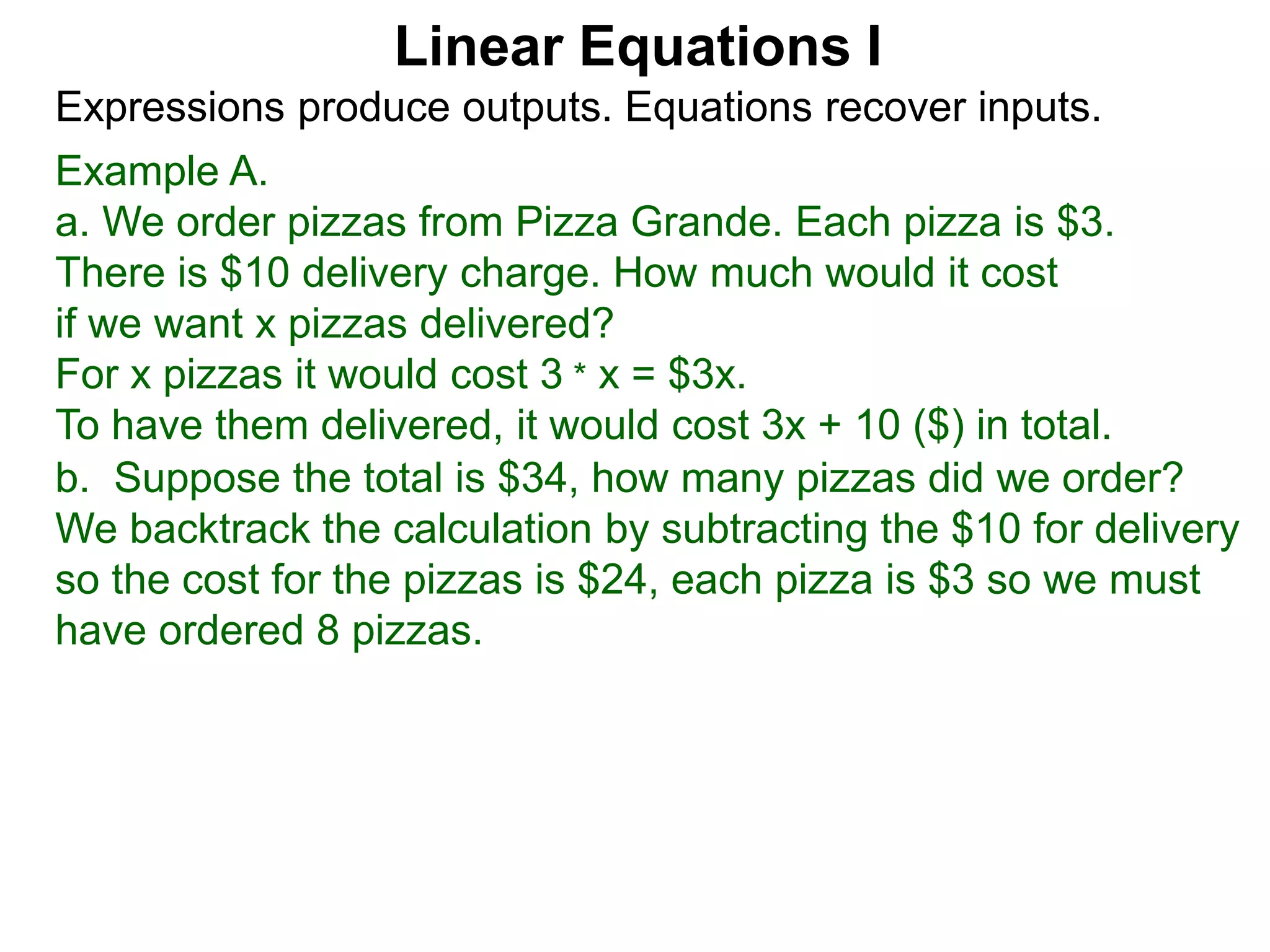 Example A.
a. We order pizzas from Pizza Grande. Each pizza is $3.
There is $10 delivery charge. How much would it cost
if we want x pizzas delivered?
For x pizzas it would cost 3 * x = $3x.
To have them delivered, it would cost 3x + 10 ($) in total.
Expressions produce outputs. Equations recover inputs.
Linear Equations I
b. Suppose the total is $34, how many pizzas did we order?
We backtrack the calculation by subtracting the $10 for delivery
so the cost for the pizzas is $24, each pizza is $3 so we must
have ordered 8 pizzas.
 