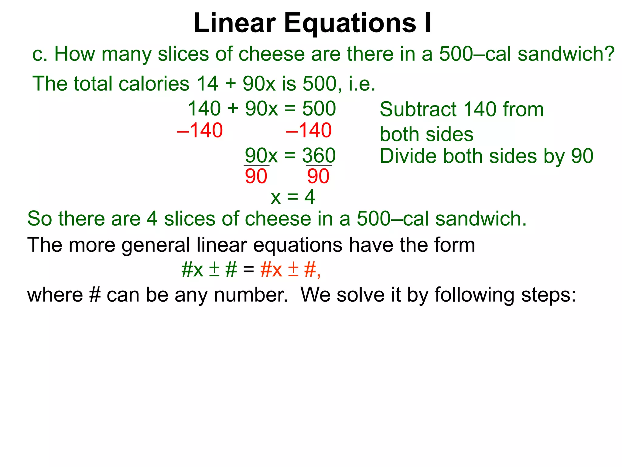 Linear Equations I
c. How many slices of cheese are there in a 500–cal sandwich?
Subtract 140 from
both sides–140 –140
90x = 360 Divide both sides by 90
90 90
x = 4
The more general linear equations have the form
#x ± # = #x ± #,
where # can be any number. We solve it by following steps:
So there are 4 slices of cheese in a 500–cal sandwich.
The total calories 14 + 90x is 500, i.e.
140 + 90x = 500
 