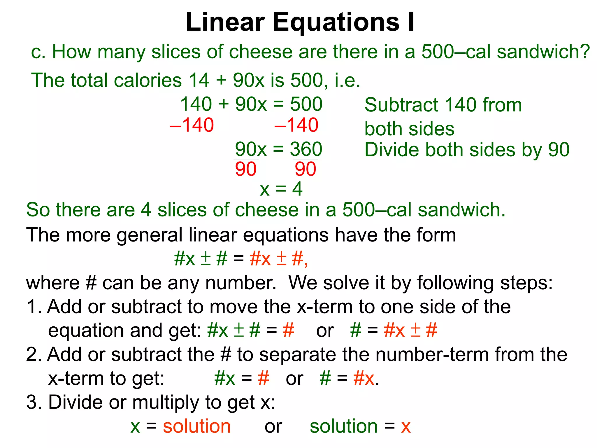 Linear Equations I
c. How many slices of cheese are there in a 500–cal sandwich?
Subtract 140 from
both sides–140 –140
90x = 360 Divide both sides by 90
90 90
x = 4
The more general linear equations have the form
#x ± # = #x ± #,
where # can be any number. We solve it by following steps:
1. Add or subtract to move the x-term to one side of the
equation and get: #x ± # = # or # = #x ± #
2. Add or subtract the # to separate the number-term from the
x-term to get: #x = # or # = #x.
3. Divide or multiply to get x:
x = solution or solution = x
So there are 4 slices of cheese in a 500–cal sandwich.
The total calories 14 + 90x is 500, i.e.
140 + 90x = 500
 