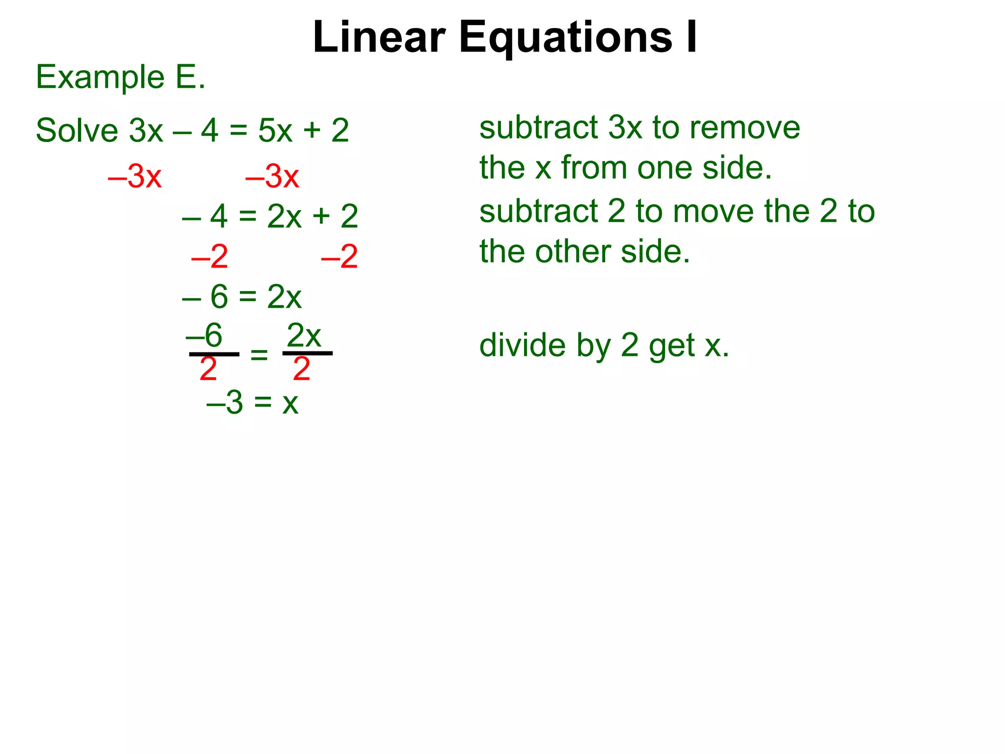 Example E.
Solve 3x – 4 = 5x + 2
–3x –3x
– 4 = 2x + 2
–2 –2
– 6 = 2x
2
–6
2
2x
=
–3 = x
subtract 3x to remove
the x from one side.
subtract 2 to move the 2 to
the other side.
divide by 2 get x.
Linear Equations I
 