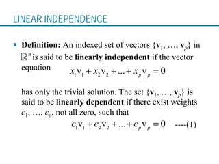 LINEAR INDEPENDENCE
 Definition: An indexed set of vectors {v1, …, vp} in
is said to be linearly independent if the vector
equation
has only the trivial solution. The set {v1, …, vp} is
said to be linearly dependent if there exist weights
c1, …, cp, not all zero, such that
----(1)
1 1 2 2
v v ... v 0
p p
x x x
+ + + =
1 1 2 2
v v ... v 0
p p
c c c
+ + + =
 