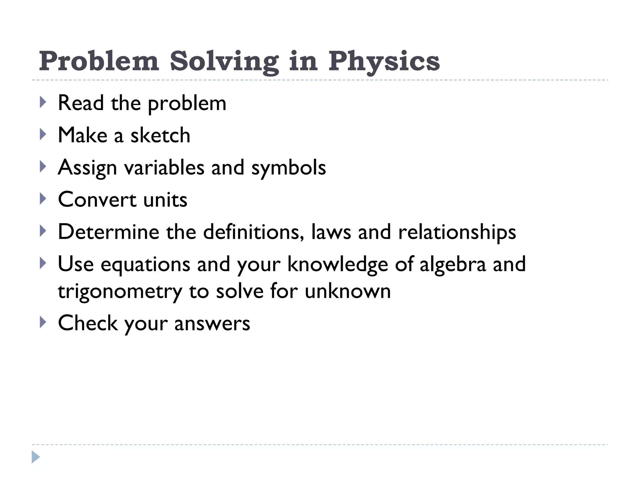 Problem Solving in Physics Read the problem Make a sketch Assign variables and symbols Convert units Determine the definitions, laws and relationships Use equations and your knowledge of algebra and trigonometry to solve for unknown Check your answers 