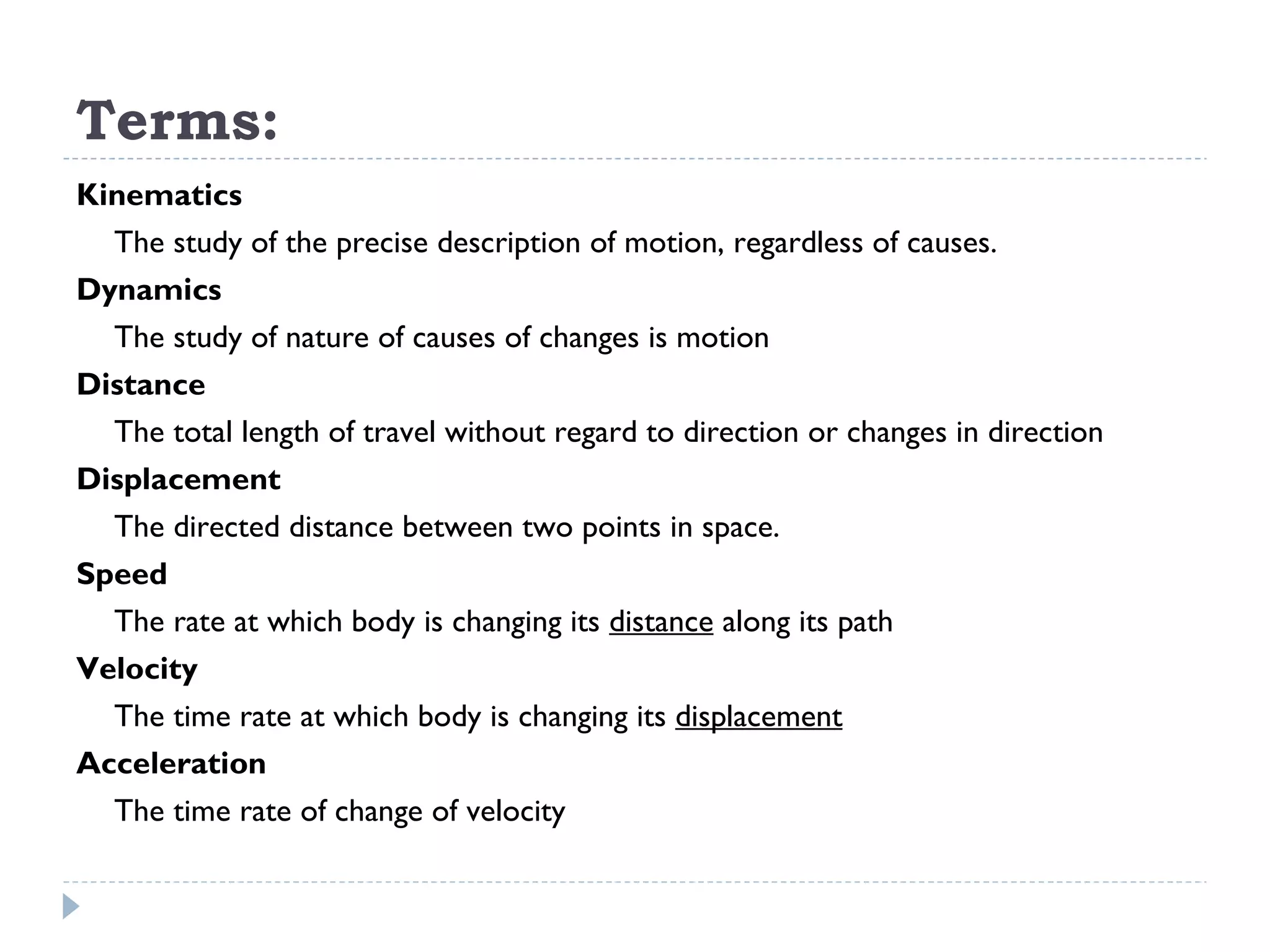 Terms: Kinematics The study of the precise description of motion, regardless of causes. Dynamics The study of nature of causes of changes is motion Distance The total length of travel without regard to direction or changes in direction Displacement The directed distance between two points in space. Speed The rate at which body is changing its  distance  along its path Velocity The time rate at which body is changing its  displacement   Acceleration The time rate of change of velocity 