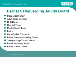 Barnet Safeguarding Adults Board Independent Chair Adult Social Services  NHS Barnet Hospital Trusts Mental Health Trust Police Care Quality Commission Barnet Community Safety Group Safeguarding Children’s Board Barnet Voluntary Sector Barnet Carers Centre 