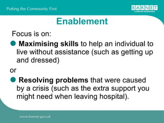 Enablement Focus is on:  Maximising skills  to help an individual to live without assistance (such as getting up and dressed)  or Resolving problems  that were caused by a crisis (such as the extra support you might need when leaving hospital). 