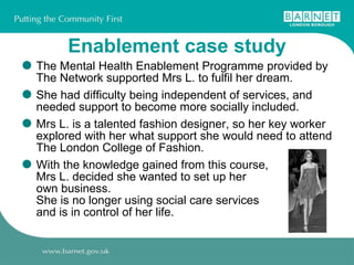 Enablement case study The Mental Health Enablement Programme provided by The Network supported Mrs L. to fulfil her dream.  She had difficulty being independent of services, and needed support to become more socially included.  Mrs L. is a talented fashion designer, so her key worker explored with her what support she would need to attend The London College of Fashion.  With the knowledge gained from this course,  Mrs L. decided she wanted to set up her  own business.  She is no longer using social care services  and is in control of her life. 
