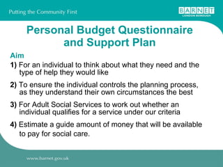 Personal Budget Questionnaire and Support Plan Aim 1)  For an individual to think about what they need and the type of help they would like 2)  To ensure the individual controls the planning process, as they understand their own circumstances the best 3)  For Adult Social Services to work out whether an individual qualifies for a service under our criteria 4)  Estimate a guide amount of money that will be available to pay for social care. 