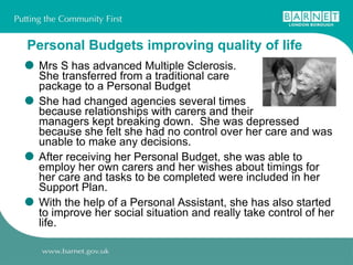 Personal Budgets improving quality of life Mrs S has advanced Multiple Sclerosis. She transferred from a traditional care  package to a Personal Budget  She had changed agencies several times  because relationships with carers and their  managers kept breaking down.  She was depressed because she felt she had no control over her care and was unable to make any decisions. After receiving her Personal Budget, she was able to employ her own carers and her wishes about timings for her care and tasks to be completed were included in her Support Plan.  With the help of a Personal Assistant, she has also started to improve her social situation and really take control of her life.  