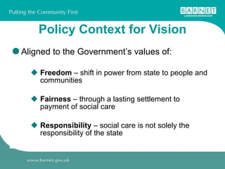 Policy Context for Vision Aligned to the Government’s values of: Freedom  – shift in power from state to people and communities Fairness  – through a lasting settlement to payment of social care Responsibility  – social care is not solely the responsibility of the state  