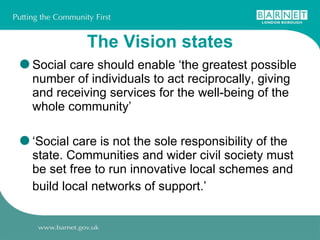 The Vision states Social care should enable ‘the greatest possible number of individuals to act reciprocally, giving and receiving services for the well-being of the whole community’  ‘ Social care is not the sole responsibility of the state. Communities and wider civil society must be set free to run innovative local schemes and build local networks of support.’   