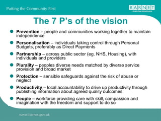The 7 P’s of the vision Prevention  – people and communities working together to maintain independence Personalisation  – individuals taking control through Personal Budgets, preferably as Direct Payments Partnership  – across public sector (eg. NHS, Housing), with individuals and providers Plurality  – peoples diverse needs matched by diverse service provision and broad market Protection  – sensible safeguards against the risk of abuse or neglect Productivity  – local accountability to drive up productivity through publishing information about agreed quality outcomes People  – workforce providing care with skill, compassion and imagination with the freedom and support to do so 