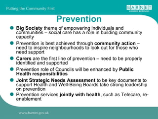 Prevention Big Society  theme of empowering individuals and communities – social care has a role in building community capacity  Prevention is best achieved through  community action  – need to inspire neighbourhoods to look out for those who need support Carers  are the first line of prevention – need to be properly identified and supported Prevention role of Councils will be enhanced by  Public Health responsibilities Joint Strategic Needs Assessment  to be key documents to support Health and Well-Being Boards take strong leadership on prevention Prevention services  jointly with health , such as Telecare, re-enablement 
