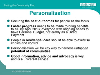 Personalisation Securing the  best outcomes  for people as the focus Faster progress  needs to be made to bring benefits to all. By April 2013, everyone with ongoing needs to have Personal Budget, preferably as a Direct Payment People in  residential care  should be able to exercise choice and control Personalisation will be key way to harness untapped  potential of communities Good information, advice and advocacy  is key and is a universal service 