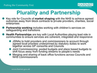 Plurality and Partnership Key role for Councils of  market shaping  with the NHS to achieve agreed outcomes away from block contracts to private providers, charities, social enterprises Partnership working  includes working with children’s services on safeguarding and transitions Health Partnerships  are key with Local Authorities playing lead role in communities to ensure services are coherent, integrated and responsive JSNAs to hold providers and commissioners to account through agreed local priorities underpinned by statutory duties to work together across GP consortia and Councils Joint Commissioning: pooled budgets and place based budgets to shift focus away from funding streams to people’s needs Merging and sharing of back office functions across Councils and NHS Commissioners 