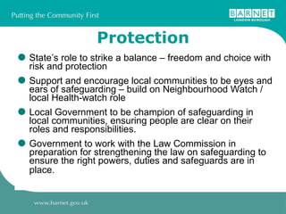 Protection State’s role to strike a balance – freedom and choice with risk and protection Support and encourage local communities to be eyes and ears of safeguarding – build on Neighbourhood Watch / local Health-watch role Local Government to be champion of safeguarding in local communities, ensuring people are clear on their roles and responsibilities.  Government to work with the Law Commission in preparation for strengthening the law on safeguarding to ensure the right powers, duties and safeguards are in place.   