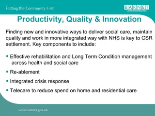 Productivity, Quality & Innovation Finding new and innovative ways to deliver social care, maintain quality and work in more integrated way with NHS is key to CSR settlement. Key components to include: Effective rehabilitation and Long Term Condition management  across health and social care Re-ablement  Integrated crisis response Telecare to reduce spend on home and residential care 