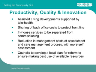 Productivity, Quality & Innovation Assisted Living developments supported by  tele-health Sharing of back office costs to protect front line In-house services to be separated from commissioning Reduction in management costs of assessment and care management process, with more self assessment Councils to develop a local plan for reform to ensure making best use of available resources 