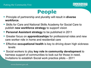 People Principle of partnership and plurality will result in  diverse workforce . Skills for Care and National Skills Academy for Social Care to publish  new workforce strategy  to support vision Personal Assistant strategy  to be published in 2011 Greater focus on  apprenticeships  for professional roles and new care worker role in home and residential care Effective  occupational health  is key to driving down high sickness  levels Social workers to play  key role in community development  to harness support of communities to look out for those in need. Invitations to establish Social work practice pilots – 2011 