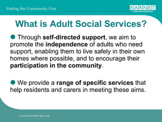 What is Adult Social Services? Through  self-directed support , we aim to promote the  independence  of adults who need support, enabling them to live safely in their own homes where possible, and to encourage their  participation in the community .  We provide a  range of specific services  that help residents and carers in meeting these aims. 