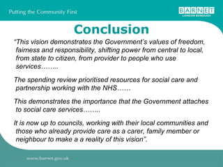 Conclusion “ This vision demonstrates the Government’s values of freedom, fairness and responsibility, shifting power from central to local, from state to citizen, from provider to people who use services…….. The spending review prioritised resources for social care and partnership working with the NHS……  This demonstrates the importance that the Government attaches to social care services……..  It is now up to councils, working with their local communities and those who already provide care as a carer, family member or neighbour to make a a reality of this vision”. 