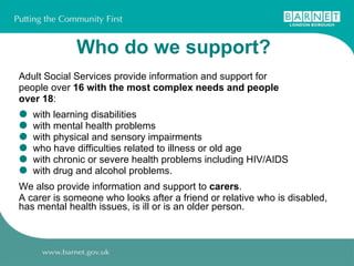 Who do we support?   Adult Social Services provide information and support for people over  16 with the most complex needs and people over 18 : with learning disabilities with mental health problems with physical and sensory impairments who have difficulties related to illness or old age with chronic or severe health problems including HIV/AIDS with drug and alcohol problems. We also provide information and support to  carers . A carer is someone who looks after a friend or relative who is disabled, has mental health issues, is ill or is an older person. 