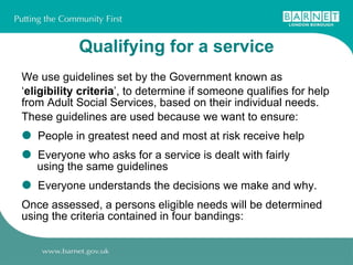 Qualifying for a service We use guidelines set by the Government known as ‘ eligibility criteria ’, to determine if someone qualifies for help from Adult Social Services, based on their individual needs. These guidelines are used because we want to ensure: People in greatest need and most at risk receive help Everyone who asks for a service is dealt with fairly    using the same guidelines Everyone understands the decisions we make and why. Once assessed, a persons eligible needs will be determined using the criteria contained in four bandings: 