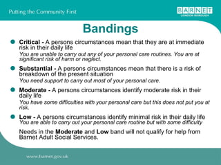 Bandings Critical -  A persons circumstances mean that they are at immediate risk in their daily life You are unable to carry out any of your personal care routines. You are at significant risk of harm or neglect. Substantial -  A persons circumstances mean that there is a risk of breakdown of the present situation You need support to carry out most of your personal care. Moderate -  A persons circumstances identify moderate risk in their daily life You have some difficulties with your personal care but this does not put you at risk . Low -  A persons circumstances identify minimal risk in their daily life  You are able to carry out your personal care routine but with some difficulty Needs in the  Moderate  and  Low  band will not qualify for help from Barnet Adult Social Services.  