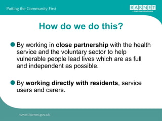 How do we do this? By working in  close partnership  with the health service and the voluntary sector to help vulnerable people lead lives which are as full and independent as possible. By  working directly with residents , service users and carers. 