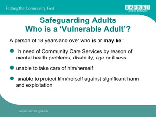   Safeguarding Adults  Who is a ‘Vulnerable Adult’? A person of 18 years and over who  is  or  may be : in need of Community Care Services by reason of mental health problems, disability, age or illness unable to take care of him/herself unable to protect him/herself against significant harm  and exploitation 