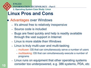10
ENG224
INFORMATION TECHNOLOGY – Part I
2. Operating System Case Study: Linux
Linux Pros and Cons
z Advantages over Windows
– It's almost free to relatively inexpensive
– Source code is included
– Bugs are fixed quickly and help is readily available
through the vast support in Internet
– Linux is more stable than Windows
– Linux is truly multi-user and multi-tasking
– multiuser: OS that can simultaneously serve a number of users
– multitasking: OS that can simultaneously execute a number of
programs
– Linux runs on equipment that other operating systems
consider too underpowered, e.g. 386 systems, PDA, etc
 