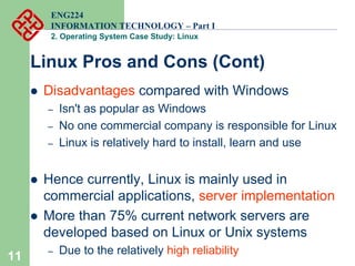 11
ENG224
INFORMATION TECHNOLOGY – Part I
2. Operating System Case Study: Linux
Linux Pros and Cons (Cont)
z Disadvantages compared with Windows
– Isn't as popular as Windows
– No one commercial company is responsible for Linux
– Linux is relatively hard to install, learn and use
z Hence currently, Linux is mainly used in
commercial applications, server implementation
z More than 75% current network servers are
developed based on Linux or Unix systems
– Due to the relatively high reliability
 