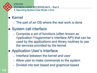 14
ENG224
INFORMATION TECHNOLOGY – Part I
2. Operating System Case Study: Linux
z Kernel
– The part of an OS where the real work is done
z System call interface
– Comprise a set of functions (often known as
Application Progarmmer’s Interface API) that can be
used by the applications and library routines to use
the services provided by the kernel
z Application User’s Interface
– Interface between the kernel and user
– Allow user to make commands to the system
– Divided into text based and graphical based
 
