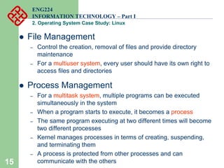 15
ENG224
INFORMATION TECHNOLOGY – Part I
2. Operating System Case Study: Linux
z File Management
– Control the creation, removal of files and provide directory
maintenance
– For a multiuser system, every user should have its own right to
access files and directories
z Process Management
– For a multitask system, multiple programs can be executed
simultaneously in the system
– When a program starts to execute, it becomes a process
– The same program executing at two different times will become
two different processes
– Kernel manages processes in terms of creating, suspending,
and terminating them
– A process is protected from other processes and can
communicate with the others
 