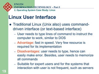 19
Linux User Interface
ENG224
INFORMATION TECHNOLOGY – Part I
2. Operating System Case Study: Linux
z Traditional Linux (Unix also) uses command-
driven interface (or text-based interface)
– User needs to type lines of command to instruct the
computer to work, similar to DOS
– Advantage: fast in speed. Very few resource is
required for its implementation
– Disadvantages: user needs to type, hence can
easily make error. Besides, user needs to memorize
all commands
– Suitable for expert users and for the systems that
interaction with user is not frequent, such as servers
 