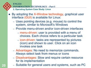 20
ENG224
INFORMATION TECHNOLOGY – Part I
2. Operating System Case Study: Linux
z By adopting the X-Window technology, graphical user
interface (GUI) is available for Linux:
– Uses pointing devices (e.g. mouse) to control the
system, similar to Microsoft’s Windows
– Provide menu-driven and/or icon-driven interfaces
– menu-driven: user is provided with a menu of
choices. Each choice refers to a particular task
– icon-driven: tasks are represented by pictures
(icon) and shown to user. Click on an icon
invokes one task
– Advantages: No need to memorize commands.
Always select task from menus or icons
– Disadvantages: Slow and require certain resource
for its implementation
– Suitable for general users and systems, such as PC
 