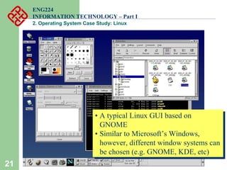 21
ENG224
INFORMATION TECHNOLOGY – Part I
2. Operating System Case Study: Linux
• A typical Linux GUI based on
GNOME
• Similar to Microsoft’s Windows,
however, different window systems can
be chosen (e.g. GNOME, KDE, etc)
• A typical Linux GUI based on
GNOME
• Similar to Microsoft’s Windows,
however, different window systems can
be chosen (e.g. GNOME, KDE, etc)
 