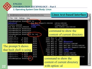22
ENG224
INFORMATION TECHNOLOGY – Part I
2. Operating System Case Study: Linux
Linux text-based interface
Linux text-based interface
command to show the
content of current directory
command to show the
content of current directory
with option -al
The prompt $ shows
that bash shell is using
 