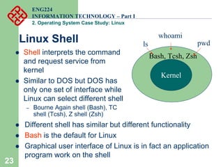 23
ENG224
INFORMATION TECHNOLOGY – Part I
2. Operating System Case Study: Linux
Kernel
Bash, Tcsh, Zsh
ls pwd
whoami
z Shell interprets the command
and request service from
kernel
z Similar to DOS but DOS has
only one set of interface while
Linux can select different shell
– Bourne Again shell (Bash), TC
shell (Tcsh), Z shell (Zsh)
Linux Shell
z Different shell has similar but different functionality
z Bash is the default for Linux
z Graphical user interface of Linux is in fact an application
program work on the shell
 