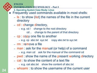 24
ENG224
INFORMATION TECHNOLOGY – Part I
2. Operating System Case Study: Linux
z Frequently used commands available in most shells:
– ls : to show (list) the names of the file in the current
directory
– cd : change directory,
– e.g. cd / change to the root directory
cd .. change to the parent of that directory
– cp : copy one file to another
– e.g. cp abc.txt xyz.txt copy abc.txt to xyz.txt
– rm : remove a file
– man : ask for the manual (or help) of a command
– e.g. man cd ask for the manual of the command cd
– pwd : show the name of the present working directory
– cat : to show the content of a text file
– e.g. cat abc.txt show the content of abc.txt
– whoami : to show the username of the current user
 