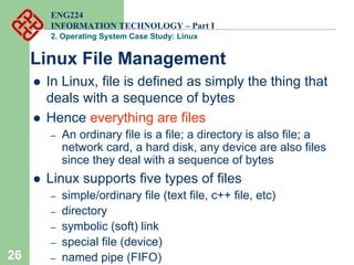 26
ENG224
INFORMATION TECHNOLOGY – Part I
2. Operating System Case Study: Linux
Linux File Management
z In Linux, file is defined as simply the thing that
deals with a sequence of bytes
z Hence everything are files
– An ordinary file is a file; a directory is also file; a
network card, a hard disk, any device are also files
since they deal with a sequence of bytes
z Linux supports five types of files
– simple/ordinary file (text file, c++ file, etc)
– directory
– symbolic (soft) link
– special file (device)
– named pipe (FIFO)
 