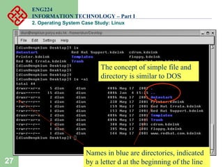 27
ENG224
INFORMATION TECHNOLOGY – Part I
2. Operating System Case Study: Linux
Names in blue are directories, indicated
by a letter d at the beginning of the line
The concept of simple file and
directory is similar to DOS
 